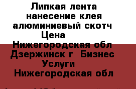  Липкая лента, нанесение клея, алюминиевый скотч › Цена ­ 50 - Нижегородская обл., Дзержинск г. Бизнес » Услуги   . Нижегородская обл.